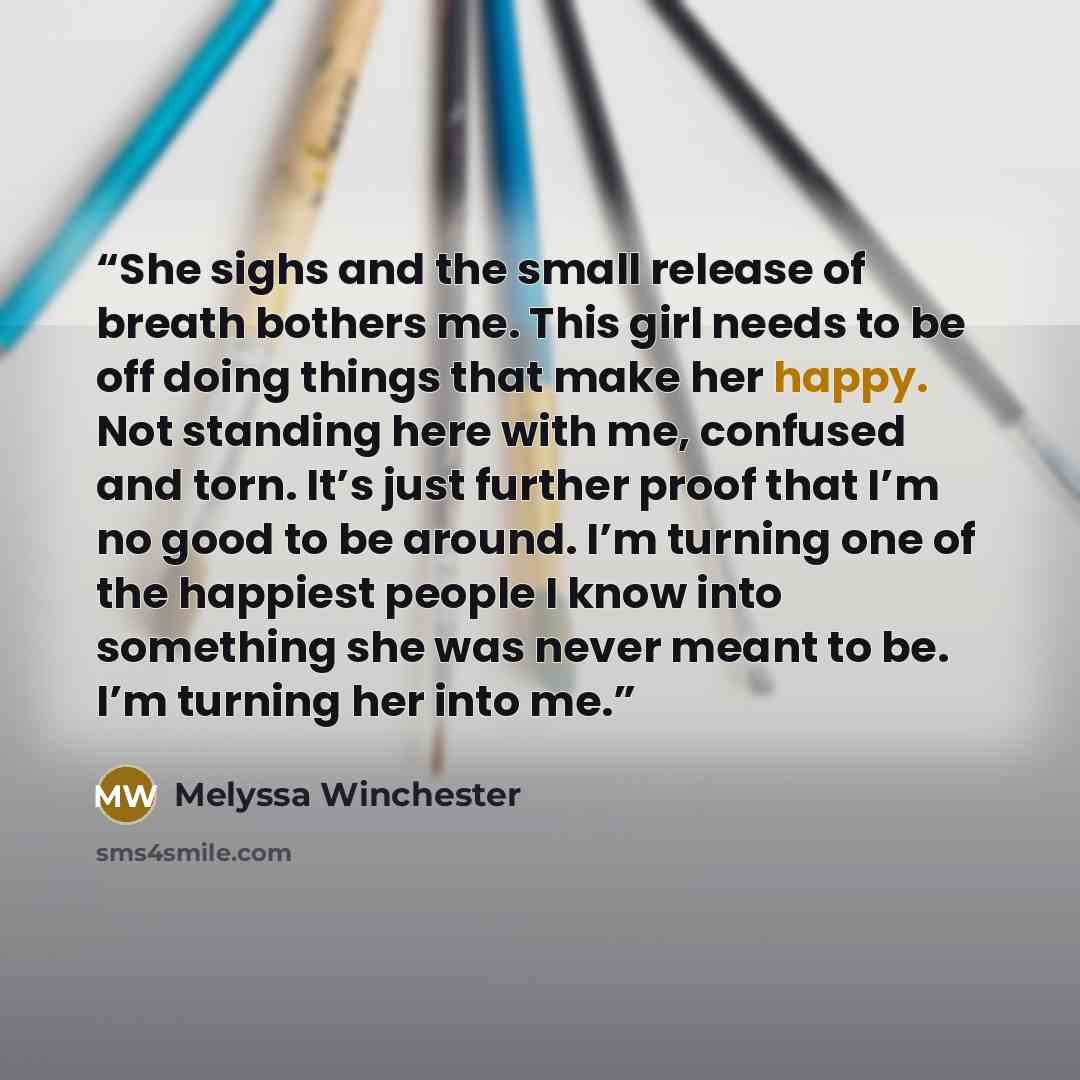 “She sighs and the small release of breath bothers me. This girl needs to be off doing things that make her happy. Not standing here with me, confused and torn. It’s just further proof that I’m no good to be around. I’m turning one of the happiest people I know into something she was never meant to…” quote by Melyssa Winchester