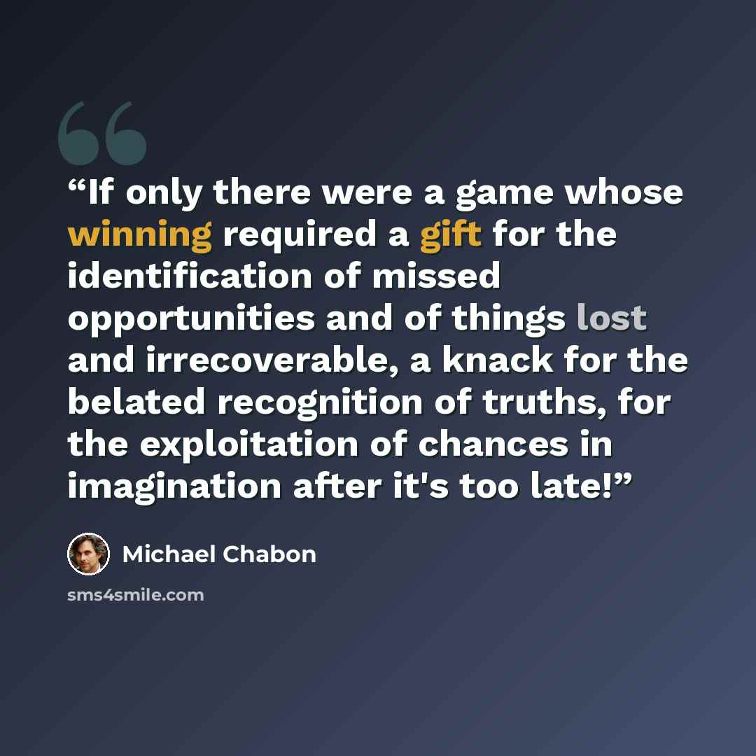 “If only there were a game whose winning required a gift for the identification of missed opportunities and of things lost and irrecoverable, a knack for the belated recognition of truths, for the exploitation of chances in imagination after it's too late!” quote by Michael Chabon