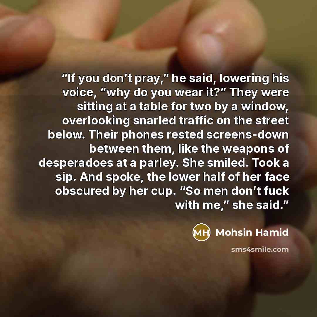 “If you don’t pray,” he said, lowering his voice, “why do you wear it?” They were sitting at a table for two by a window, overlooking snarled traffic on the street below. Their phones rested screens-down between them, like the weapons of desperadoes at a parley. She smiled. Took a sip. And spoke…” quote by Mohsin Hamid