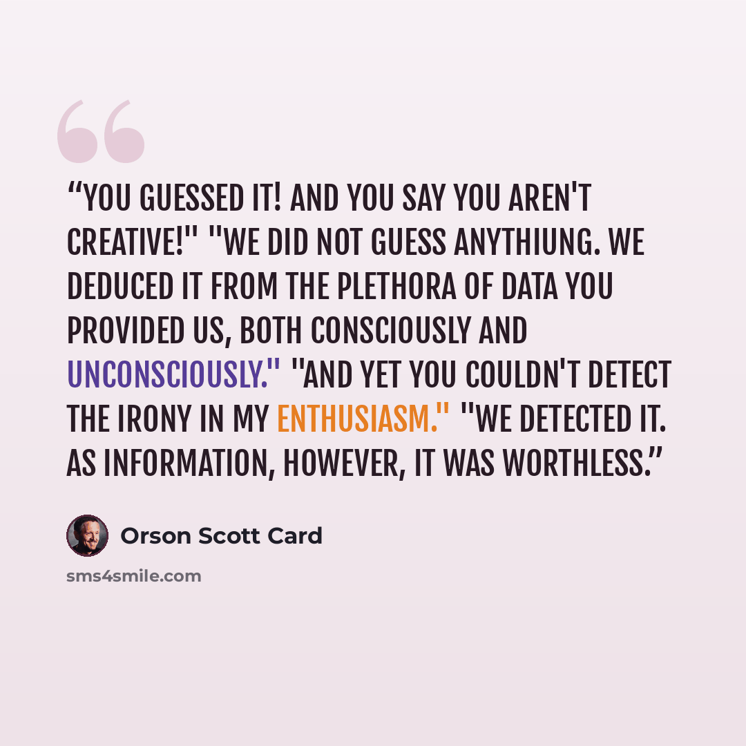 “You guessed it! And you say you aren't creative!" "We did not guess anythiung. We deduced it from the plethora of data you provided us, both consciously and unconsciously." "And yet you couldn't detect the irony in my enthusiasm." "We detected it. As information, however, it was worthless.” quote by Orson Scott Card