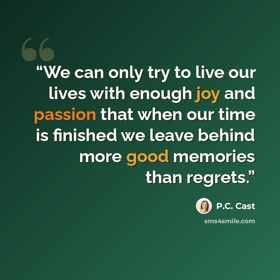 “We can only try to live our lives with enough joy and passion that when our time is finished we leave behind more good memories than regrets.” quote by P.C. Cast