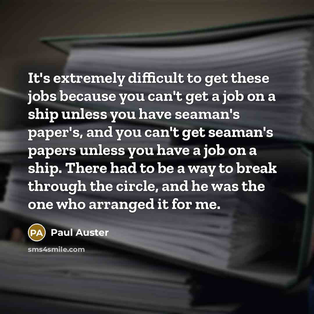 “It's extremely difficult to get these jobs because you can't get a job on a ship unless you have seaman's paper's, and you can't get seaman's papers unless you have a job on a ship. There had to be a way to break through the circle, and he was the one who arranged it for me.” quote by Paul Auster