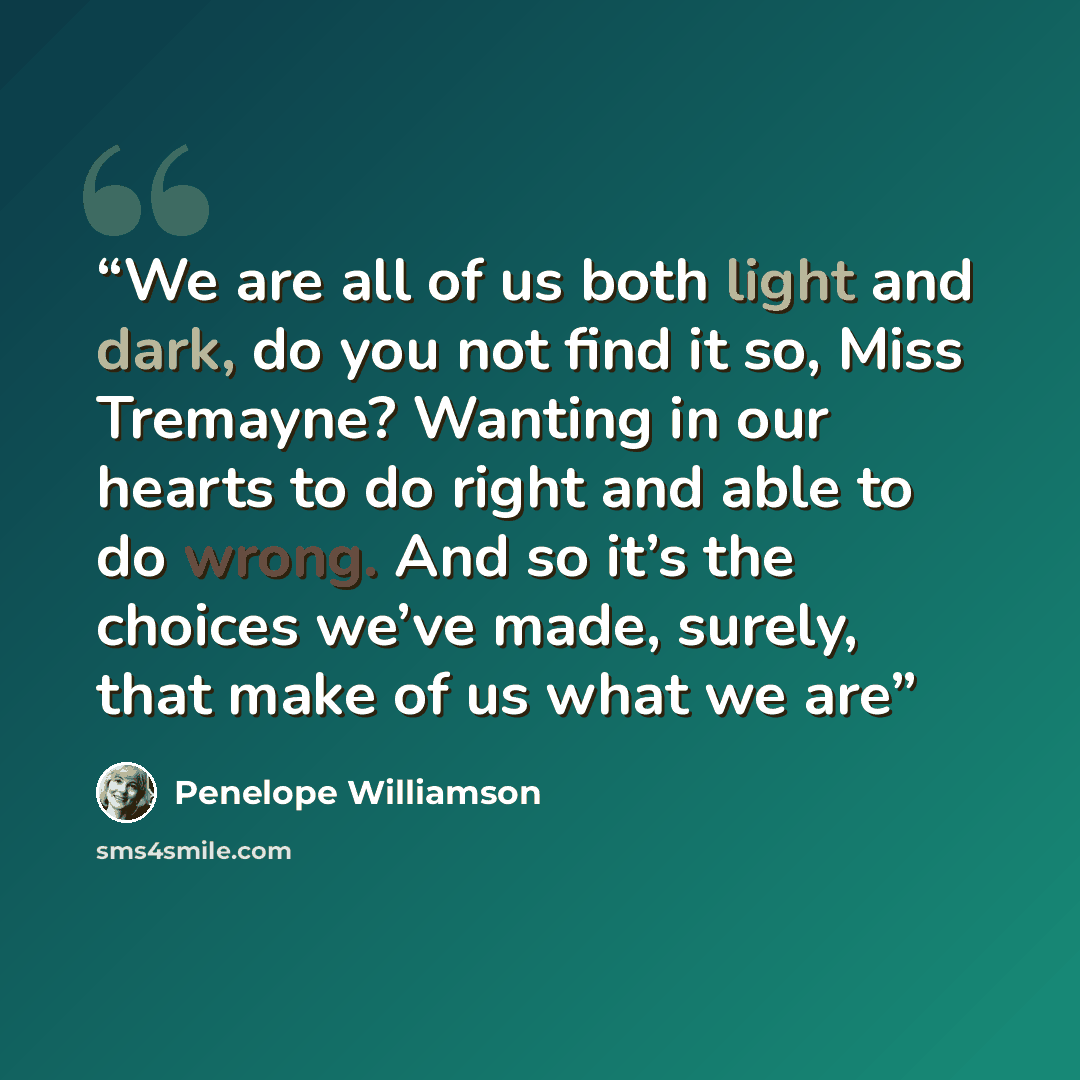“We are all of us both light and dark, do you not find it so, Miss Tremayne? Wanting in our hearts to do right and able to do wrong. And so it’s the choices we’ve made, surely, that make of us what we are” quote by Penelope Williamson