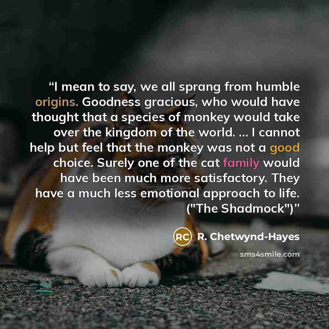 “I mean to say, we all sprang from humble origins. Goodness gracious, who would have thought that a species of monkey would take over the kingdom of the world. … I cannot help but feel that the monkey was not a good choice. Surely one of the cat family would have been much more satisfactory. They…” quote by R. Chetwynd-Hayes
