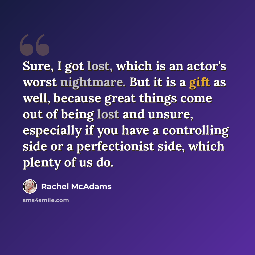“Sure, I got lost, which is an actor's worst nightmare. But it is a gift as well, because great things come out of being lost and unsure, especially if you have a controlling side or a perfectionist side, which plenty of us do.” quote by Rachel McAdams