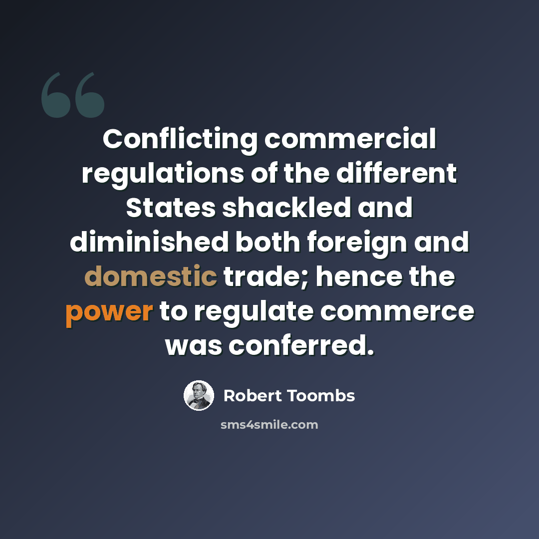 “Conflicting commercial regulations of the different States shackled and diminished both foreign and domestic trade; hence the power to regulate commerce was conferred.” quote by Robert Toombs