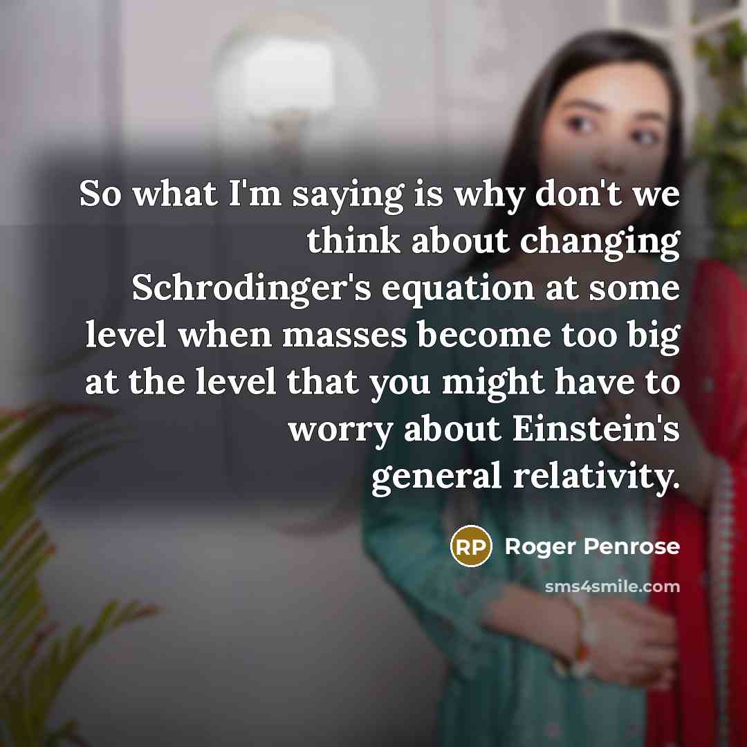 “So what I'm saying is why don't we think about changing Schrodinger's equation at some level when masses become too big at the level that you might have to worry about Einstein's general relativity.” quote by Roger Penrose