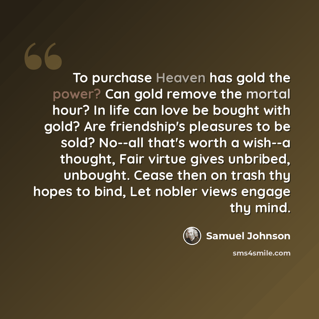 “To purchase Heaven has gold the power? Can gold remove the mortal hour? In life can love be bought with gold? Are friendship's pleasures to be sold? No--all that's worth a wish--a thought, Fair virtue gives unbribed, unbought. Cease then on trash thy hopes to bind, Let nobler views engage thy mind.” quote by Samuel Johnson