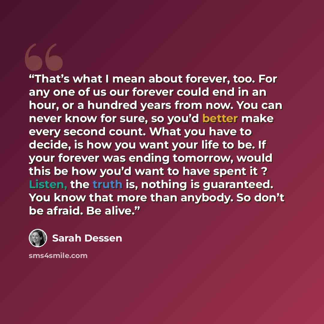 “That’s what I mean about forever, too. For any one of us our forever could end in an hour, or a hundred years from now. You can never know for sure, so you’d better make every second count. What you have to decide, is how you want your life to be. If your forever was ending tomorrow, would this be…” quote by Sarah Dessen