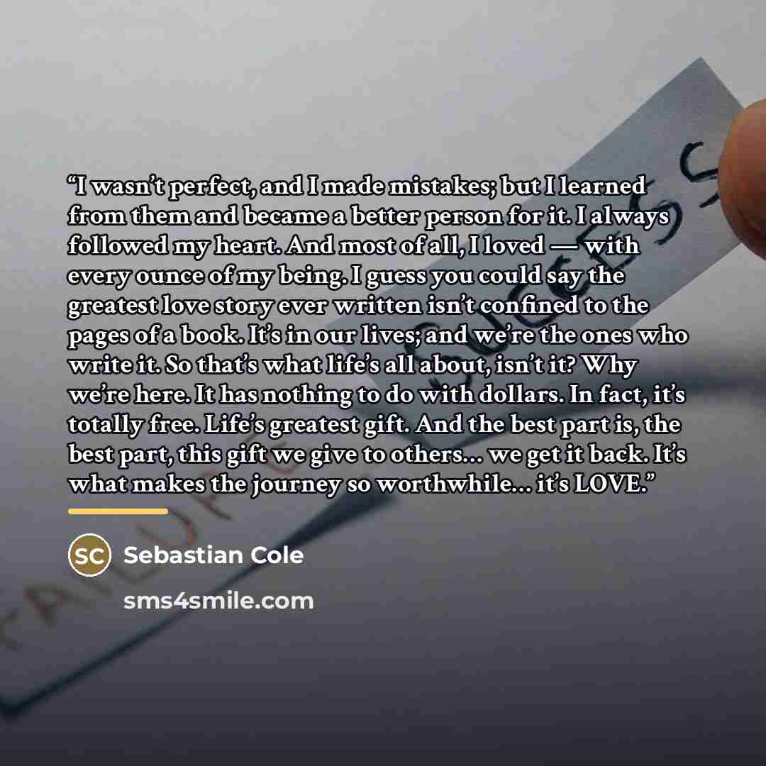 “I wasn’t perfect, and I made mistakes; but I learned from them and became a better person for it. I always followed my heart. And most of all, I loved — with every ounce of my being. I guess you could say the greatest love story ever written isn’t confined to the pages of a book. It’s in our…” quote by Sebastian Cole
