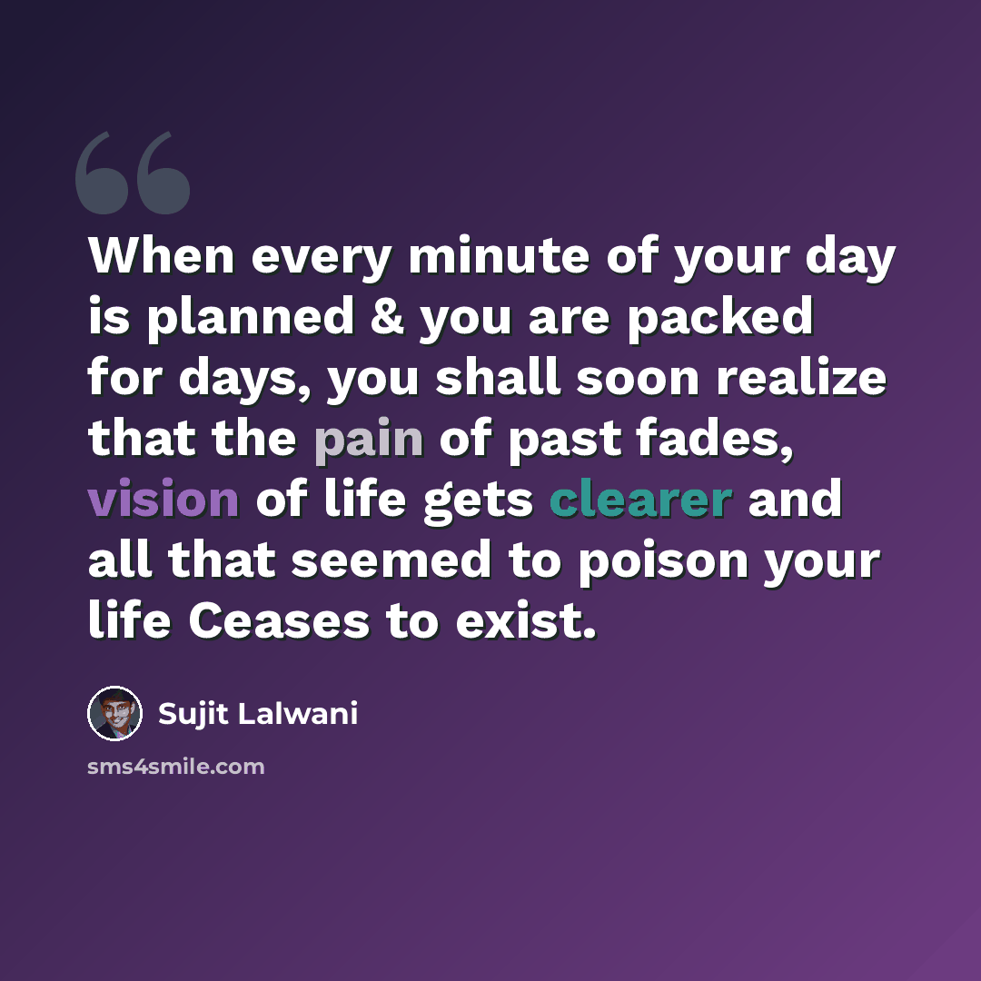 “When every minute of your day is planned & you are packed for days, you shall soon realize that the pain of past fades, vision of life gets clearer and all that seemed to poison your life Ceases to exist.” quote by Sujit Lalwani