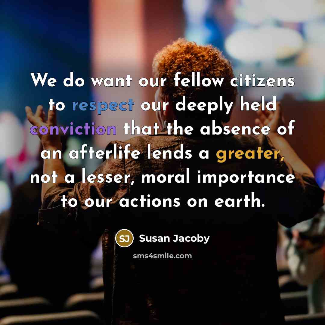 “We do want our fellow citizens to respect our deeply held conviction that the absence of an afterlife lends a greater, not a lesser, moral importance to our actions on earth.” quote by Susan Jacoby