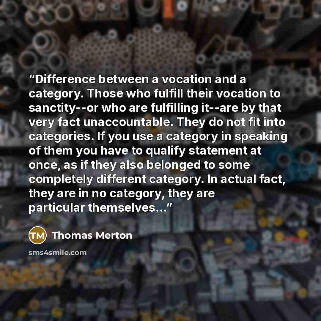 “Difference between a vocation and a category. Those who fulfill their vocation to sanctity--or who are fulfilling it--are by that very fact unaccountable. They do not fit into categories. If you use a category in speaking of them you have to qualify statement at once, as if they also belonged to…” quote by Thomas Merton