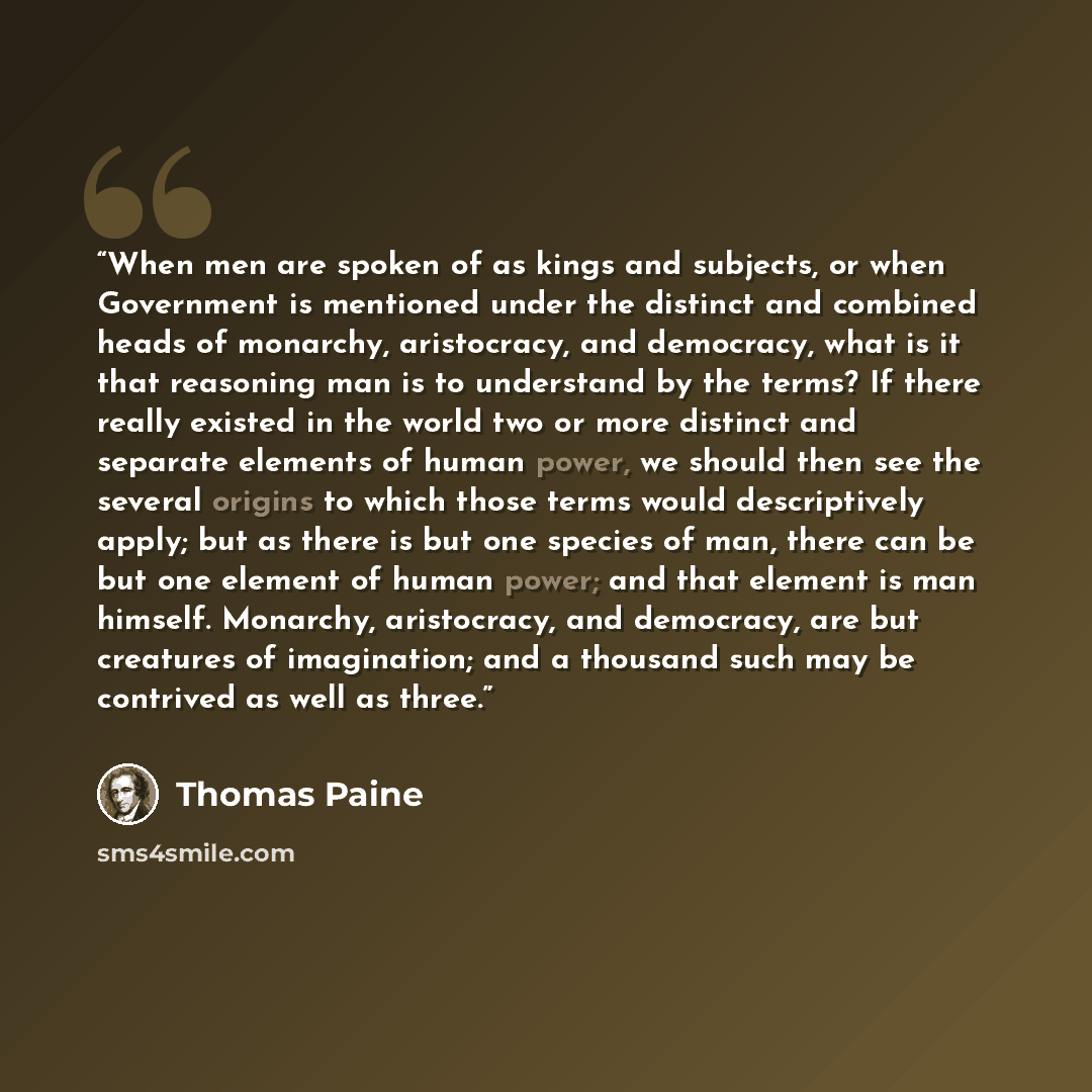 “When men are spoken of as kings and subjects, or when Government is mentioned under the distinct and combined heads of monarchy, aristocracy, and democracy, what is it that reasoning man is to understand by the terms? If there really existed in the world two or more distinct and separate elements…” quote by Thomas Paine
