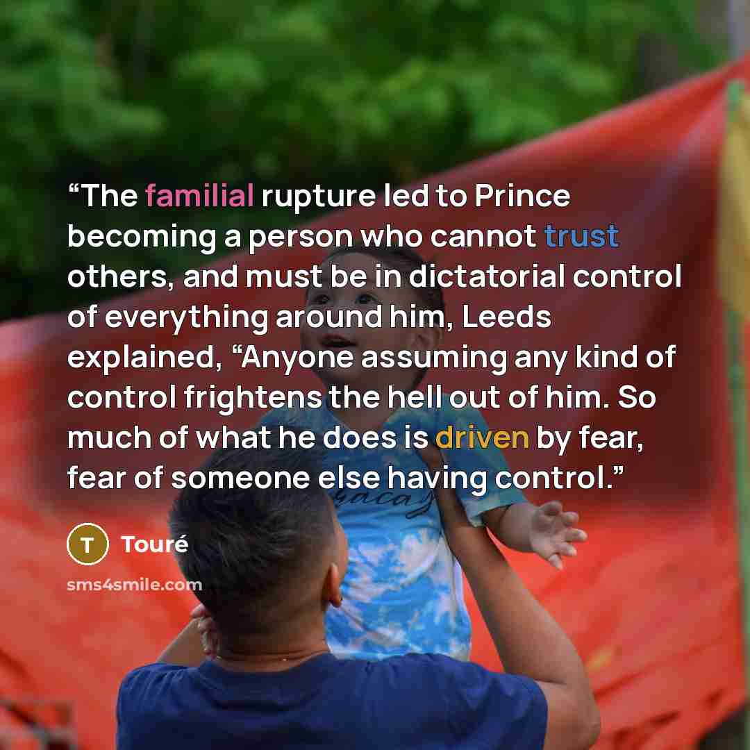 “The familial rupture led to Prince becoming a person who cannot trust others, and must be in dictatorial control of everything around him, Leeds explained, “Anyone assuming any kind of control frightens the hell out of him. So much of what he does is driven by fear, fear of someone else having…” quote by Touré