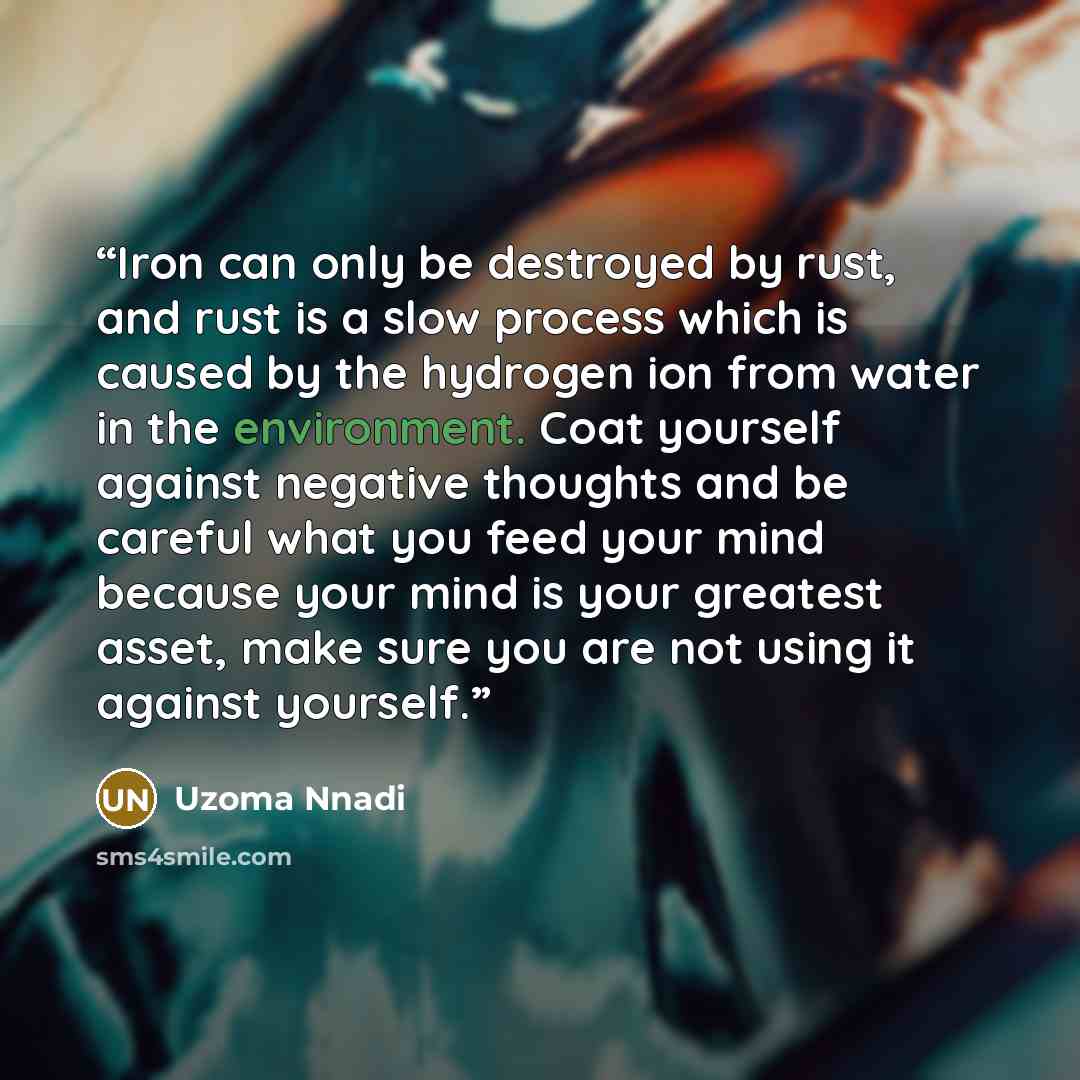 “Iron can only be destroyed by rust, and rust is a slow process which is caused by the hydrogen ion from water in the environment. Coat yourself against negative thoughts and be careful what you feed your mind because your mind is your greatest asset, make sure you are not using it against yourself.﻿” quote by Uzoma Nnadi