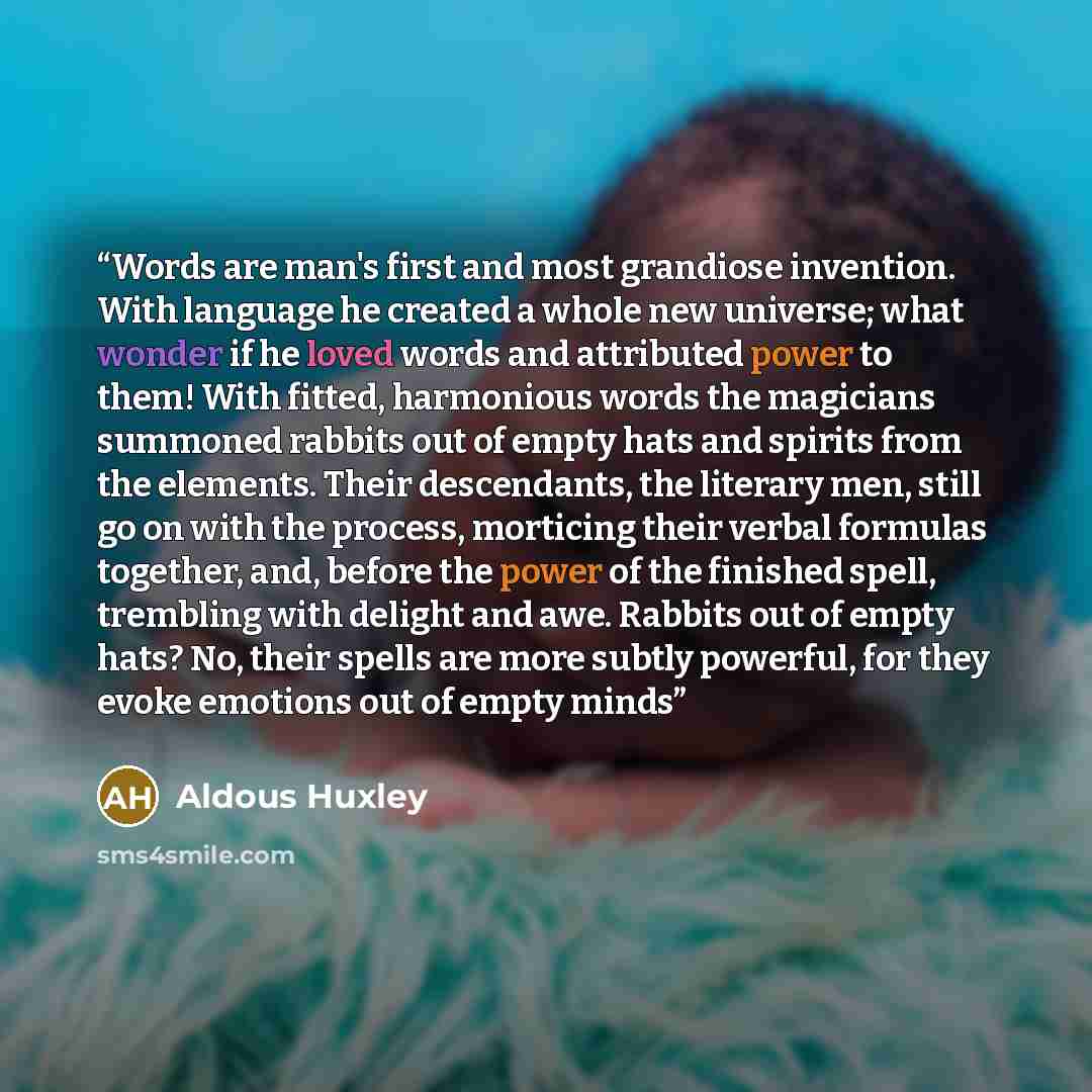 “Words are man's first and most grandiose invention. With language he created a whole new universe; what wonder if he loved words and attributed power to them! With fitted, harmonious words the magicians summoned rabbits out of empty hats and spirits from the elements. Their descendants, the…” quote by Aldous Huxley