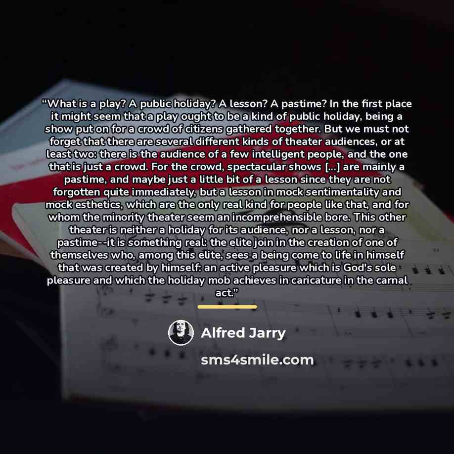 “What is a play? A public holiday? A lesson? A pastime? In the first place it might seem that a play ought to be a kind of public holiday, being a show put on for a crowd of citizens gathered together. But we must not forget that there are several different kinds of theater audiences, or at least…” quote by Alfred Jarry