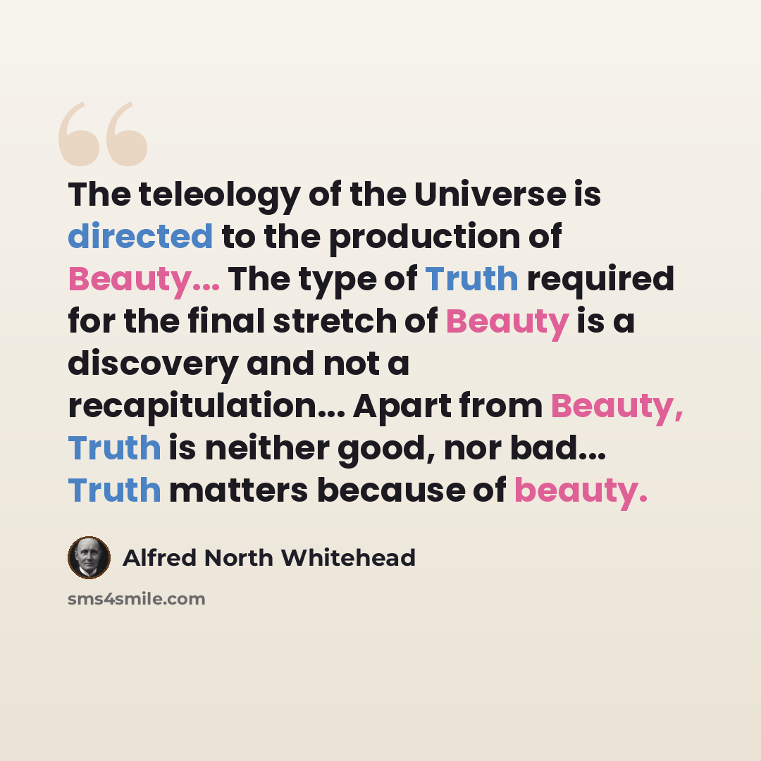 “The teleology of the Universe is directed to the production of Beauty... The type of Truth required for the final stretch of Beauty is a discovery and not a recapitulation... Apart from Beauty, Truth is neither good, nor bad... Truth matters because of beauty.” quote by Alfred North Whitehead