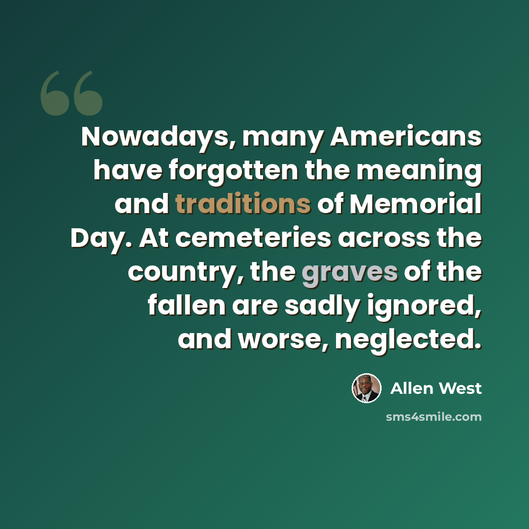 “Nowadays, many Americans have forgotten the meaning and traditions of Memorial Day. At cemeteries across the country, the graves of the fallen are sadly ignored, and worse, neglected.” quote by Allen West
