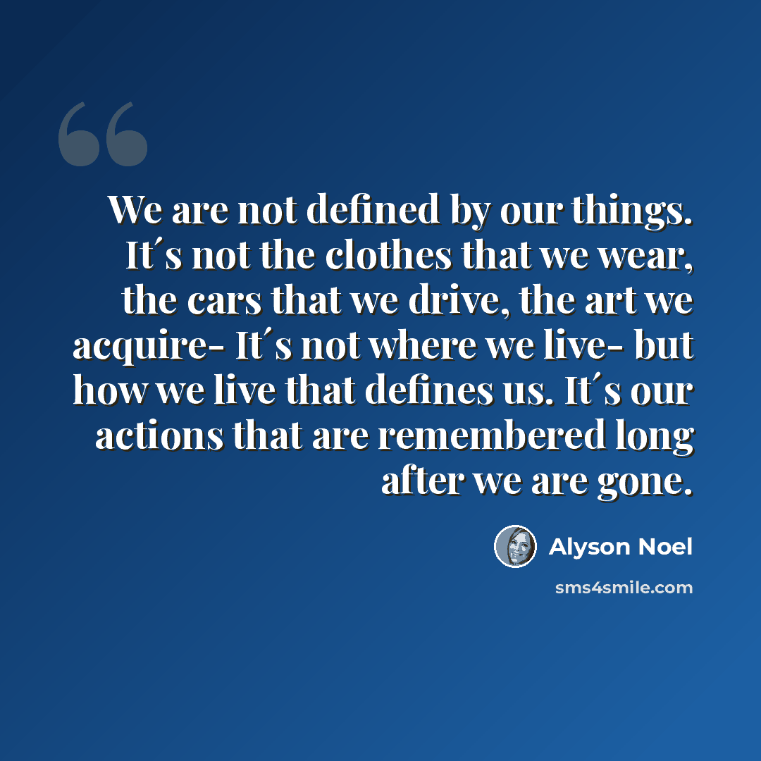 “We are not defined by our things. It´s not the clothes that we wear, the cars that we drive, the art we acquire- It´s not where we live- but how we live that defines us. It´s our actions that are remembered long after we are gone.” quote by Alyson Noel