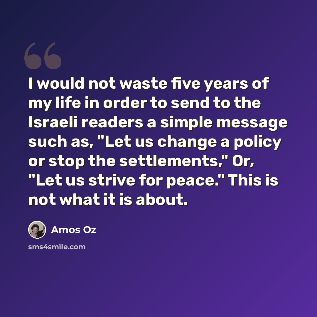 “I would not waste five years of my life in order to send to the Israeli readers a simple message such as, "Let us change a policy or stop the settlements," Or, "Let us strive for peace." This is not what it is about.” quote by Amos Oz