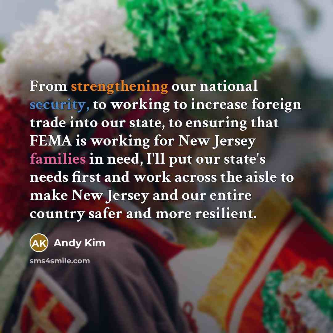 “From strengthening our national security, to working to increase foreign trade into our state, to ensuring that FEMA is working for New Jersey families in need, I'll put our state's needs first and work across the aisle to make New Jersey and our entire country safer and more resilient.” quote by Andy Kim