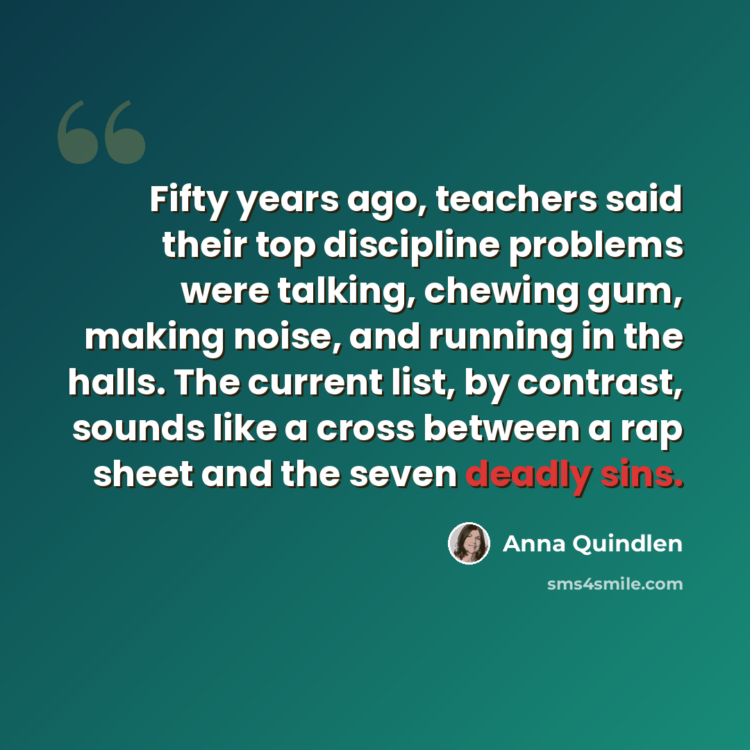 “Fifty years ago, teachers said their top discipline problems were talking, chewing gum, making noise, and running in the halls. The current list, by contrast, sounds like a cross between a rap sheet and the seven deadly sins.” quote by Anna Quindlen