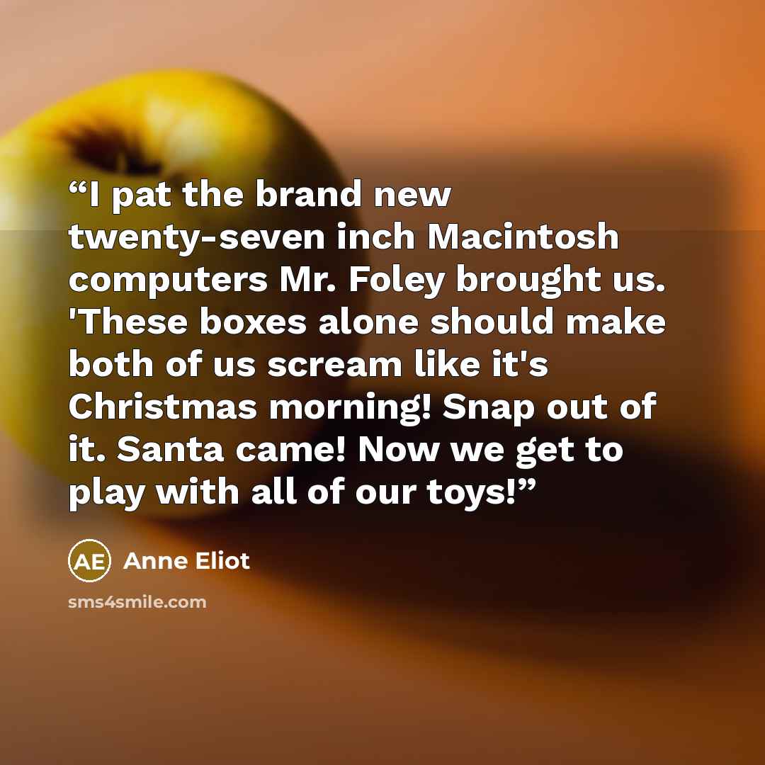 “I pat the brand new twenty-seven inch Macintosh computers Mr. Foley brought us. 'These boxes alone should make both of us scream like it's Christmas morning! Snap out of it. Santa came! Now we get to play with all of our toys!” quote by Anne Eliot
