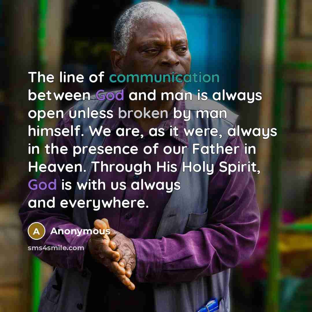 “The line of communication between God and man is always open unless broken by man himself. We are, as it were, always in the presence of our Father in Heaven. Through His Holy Spirit, God is with us always and everywhere.” quote by Anonymous