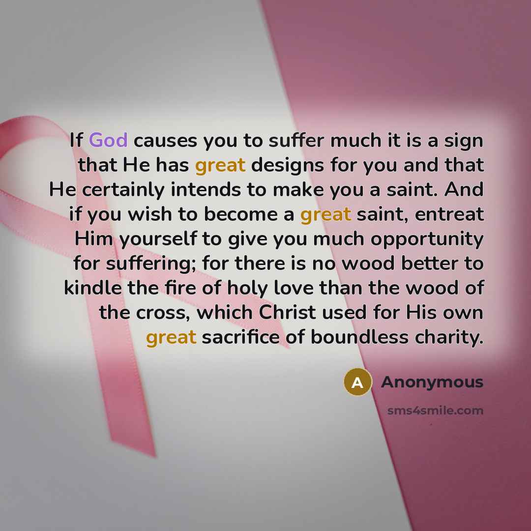 “If God causes you to suffer much it is a sign that He has great designs for you and that He certainly intends to make you a saint. And if you wish to become a great saint, entreat Him yourself to give you much opportunity for suffering; for there is no wood better to kindle the fire of holy love…” quote by Anonymous