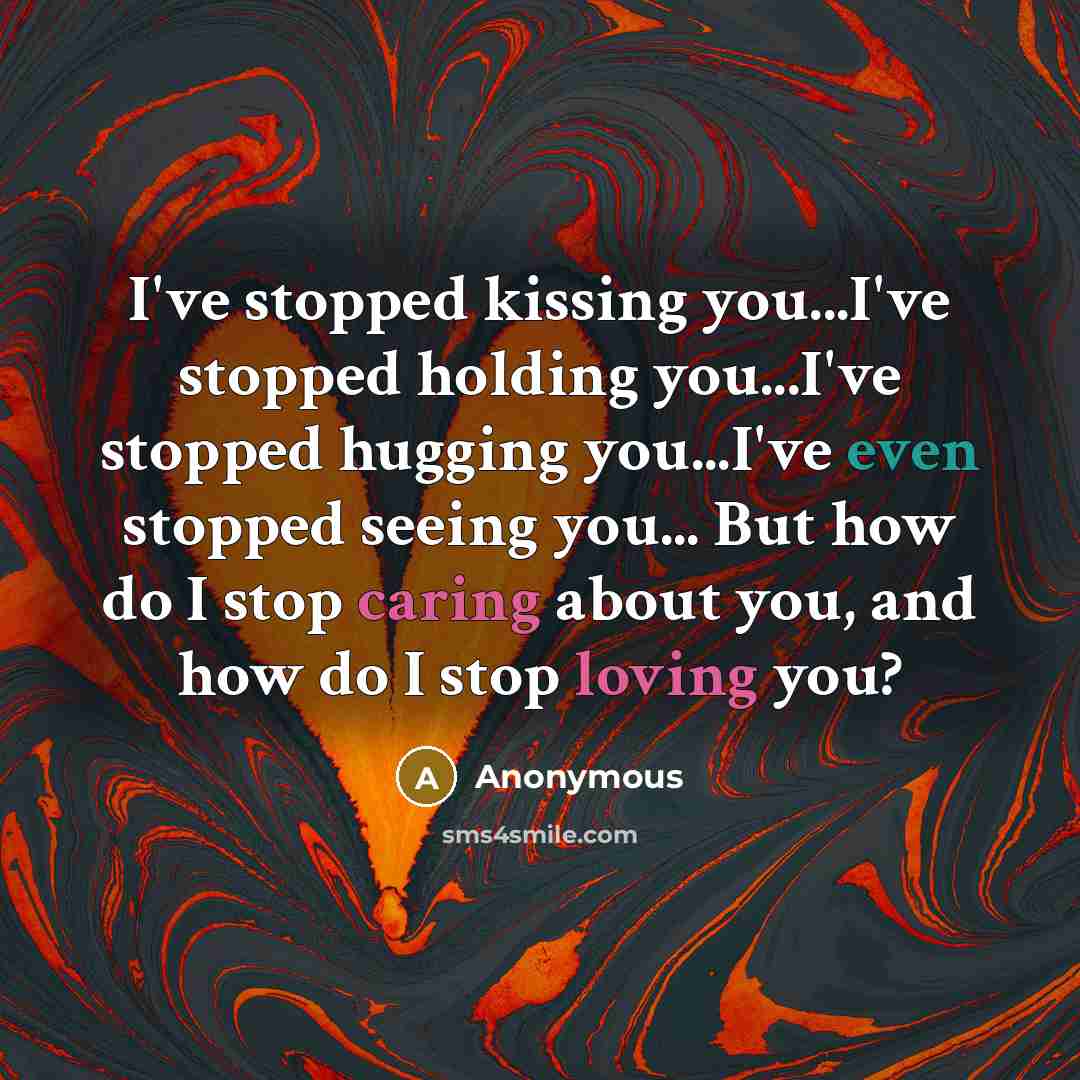 “I've stopped kissing you...I've stopped holding you...I've stopped hugging you...I've even stopped seeing you... But how do I stop caring about you, and how do I stop loving you?” quote by Anonymous
