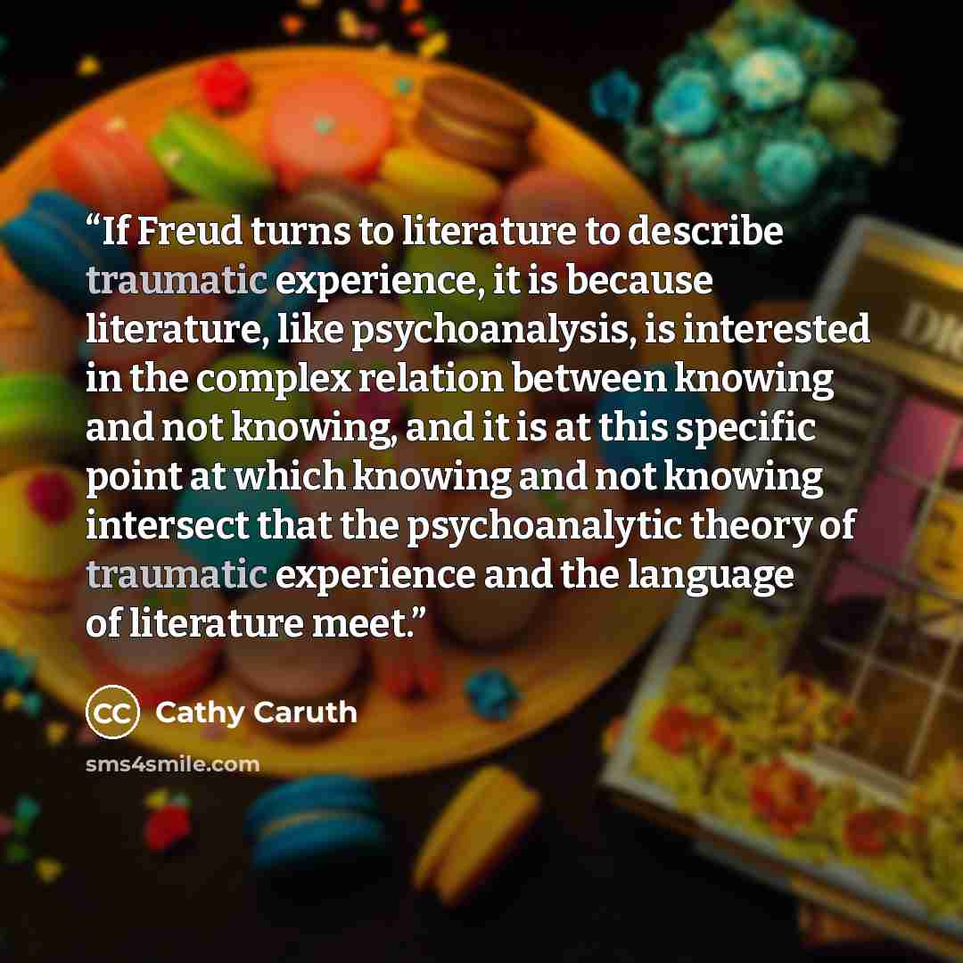 “If Freud turns to literature to describe traumatic experience, it is because literature, like psychoanalysis, is interested in the complex relation between knowing and not knowing, and it is at this specific point at which knowing and not knowing intersect that the psychoanalytic theory of…” quote by Cathy Caruth