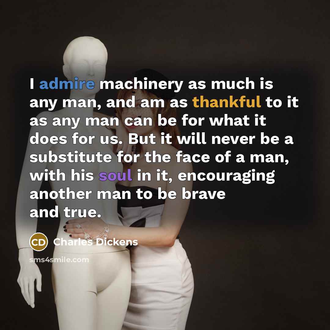 “I admire machinery as much is any man, and am as thankful to it as any man can be for what it does for us. But it will never be a substitute for the face of a man, with his soul in it, encouraging another man to be brave and true.” quote by Charles Dickens