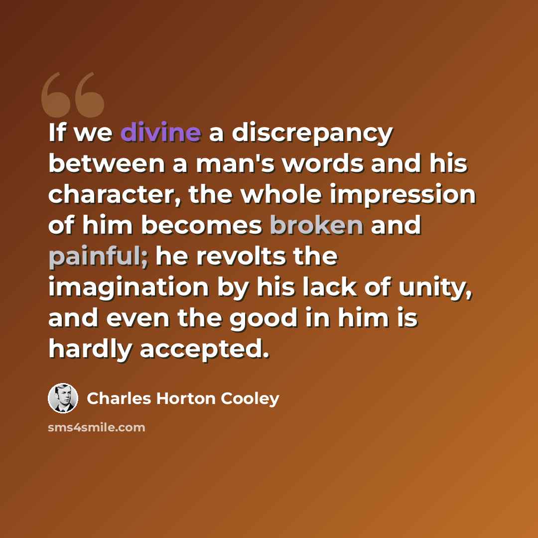 “If we divine a discrepancy between a man's words and his character, the whole impression of him becomes broken and painful; he revolts the imagination by his lack of unity, and even the good in him is hardly accepted.” quote by Charles Horton Cooley