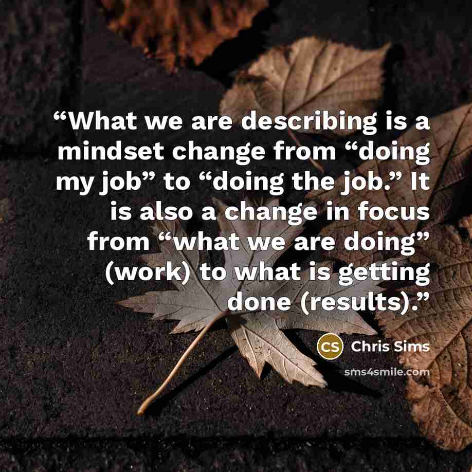 “What we are describing is a mindset change from “doing my job” to “doing the job.” It is also a change in focus from “what we are doing” (work) to what is getting done (results).” quote by Chris Sims