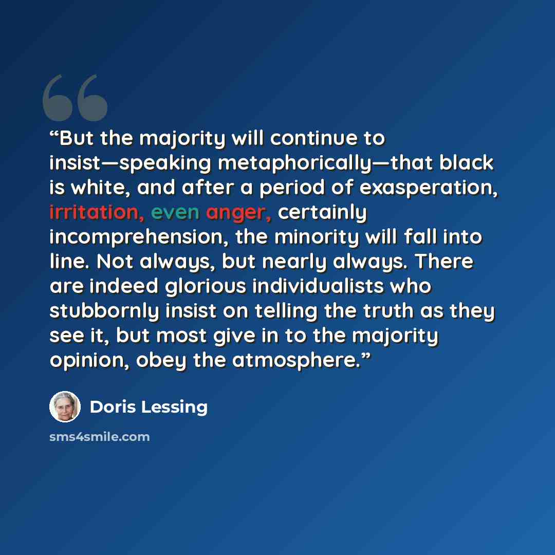 “But the majority will continue to insist—speaking metaphorically—that black is white, and after a period of exasperation, irritation, even anger, certainly incomprehension, the minority will fall into line. Not always, but nearly always. There are indeed glorious individualists who stubbornly…” quote by Doris Lessing