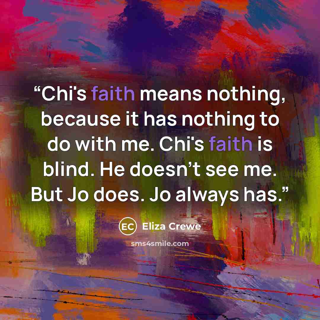 “Chi's faith means nothing, because it has nothing to do with me. Chi's faith is blind. He doesn't see me. But Jo does. Jo always has.” quote by Eliza Crewe