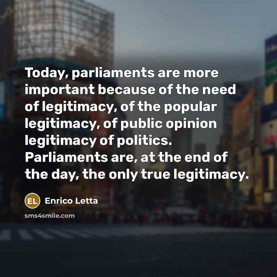 “Today, parliaments are more important because of the need of legitimacy, of the popular legitimacy, of public opinion legitimacy of politics. Parliaments are, at the end of the day, the only true legitimacy.” quote by Enrico Letta
