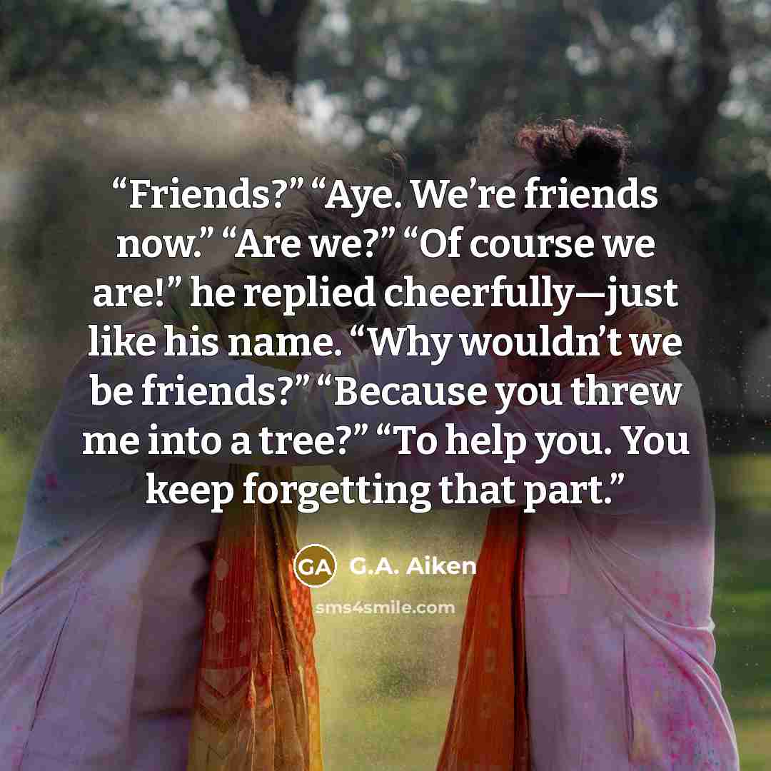 “Friends?” “Aye. We’re friends now.” “Are we?” “Of course we are!” he replied cheerfully—just like his name. “Why wouldn’t we be friends?” “Because you threw me into a tree?” “To help you. You keep forgetting that part.” quote by G.A. Aiken