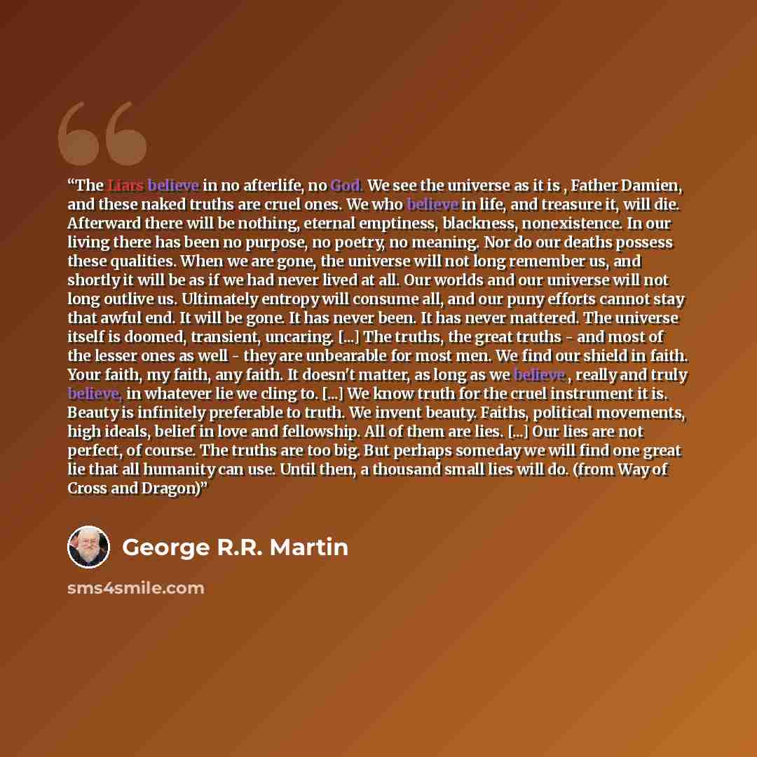 “The Liars believe in no afterlife, no God. We see the universe as it is , Father Damien, and these naked truths are cruel ones. We who believe in life, and treasure it, will die. Afterward there will be nothing, eternal emptiness, blackness, nonexistence. In our living there has been no purpose…” quote by George R.R. Martin