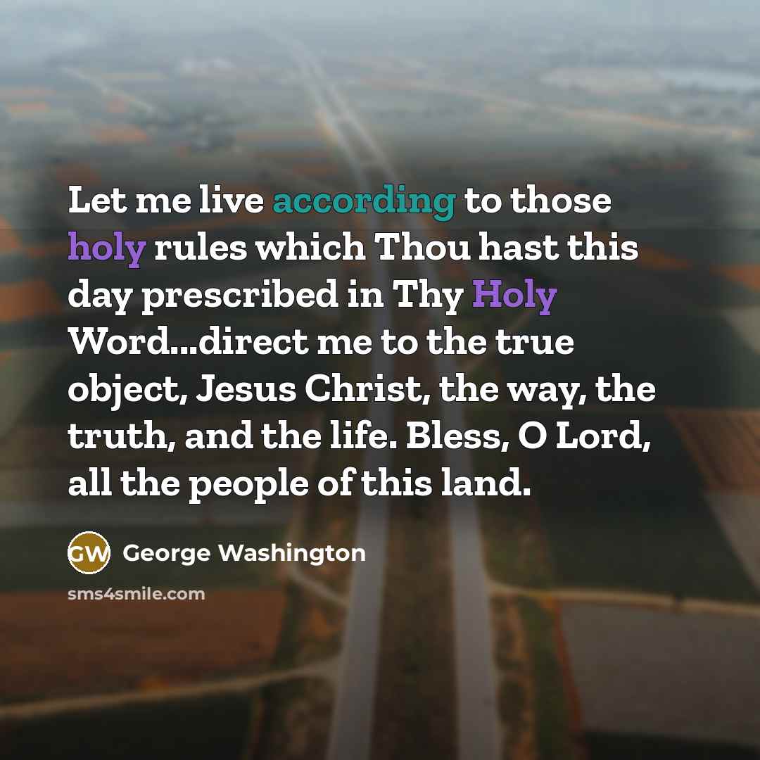 “Let me live according to those holy rules which Thou hast this day prescribed in Thy Holy Word...direct me to the true object, Jesus Christ, the way, the truth, and the life. Bless, O Lord, all the people of this land.” quote by George Washington