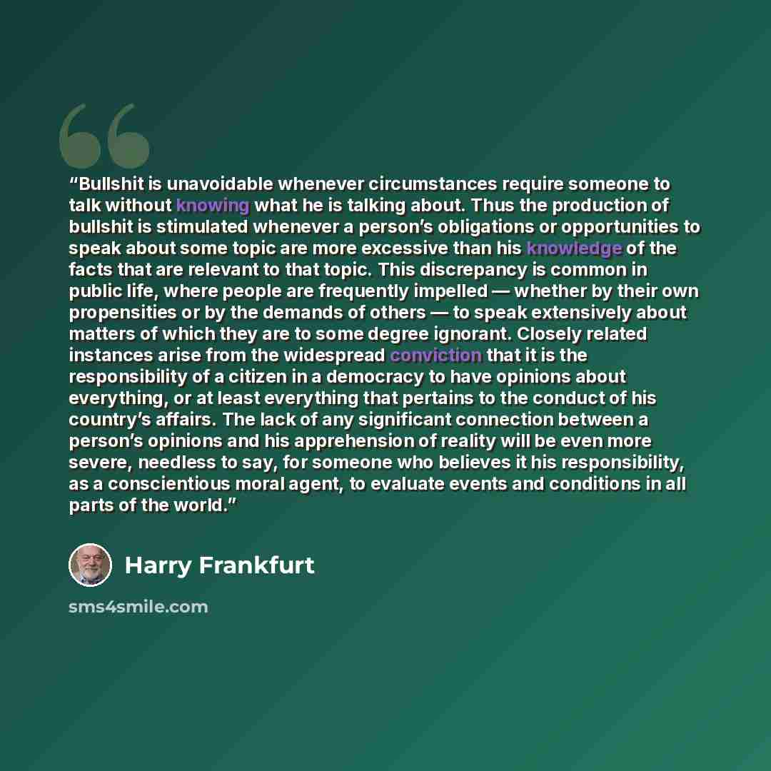“Bullshit is unavoidable whenever circumstances require someone to talk without knowing what he is talking about. Thus the production of bullshit is stimulated whenever a person’s obligations or opportunities to speak about some topic are more excessive than his knowledge of the facts that are…” quote by Harry Frankfurt