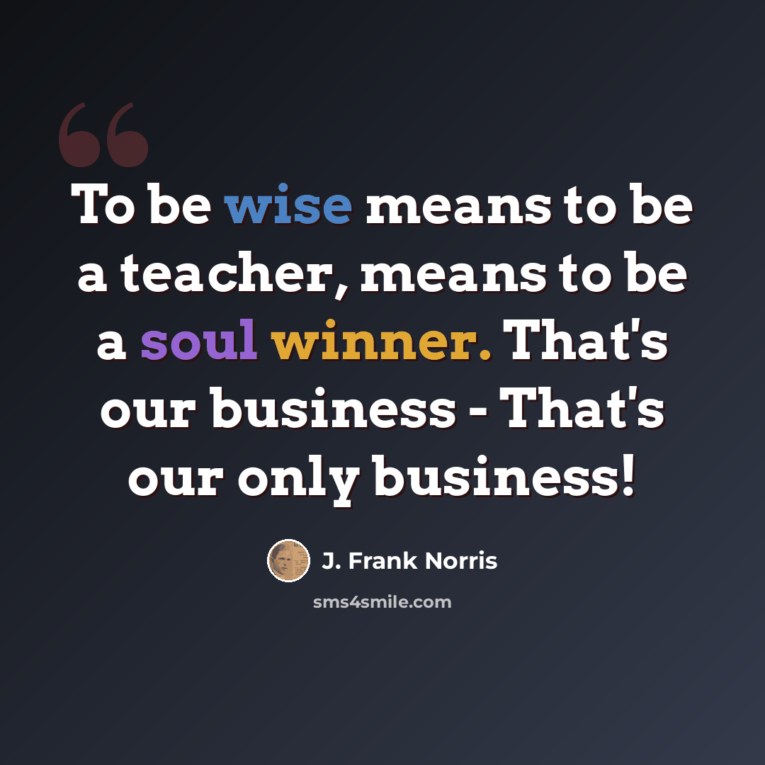 “To be wise means to be a teacher, means to be a soul winner. That's our business - That's our only business!” quote by J. Frank Norris