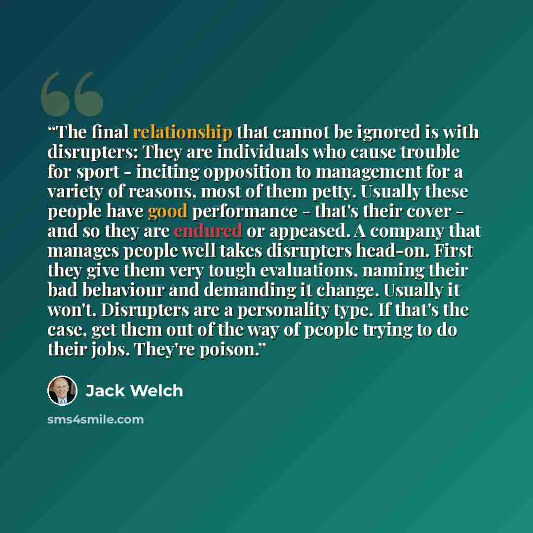 “The final relationship that cannot be ignored is with disrupters: They are individuals who cause trouble for sport - inciting opposition to management for a variety of reasons, most of them petty. Usually these people have good performance - that's their cover - and so they are endured or…” quote by Jack Welch