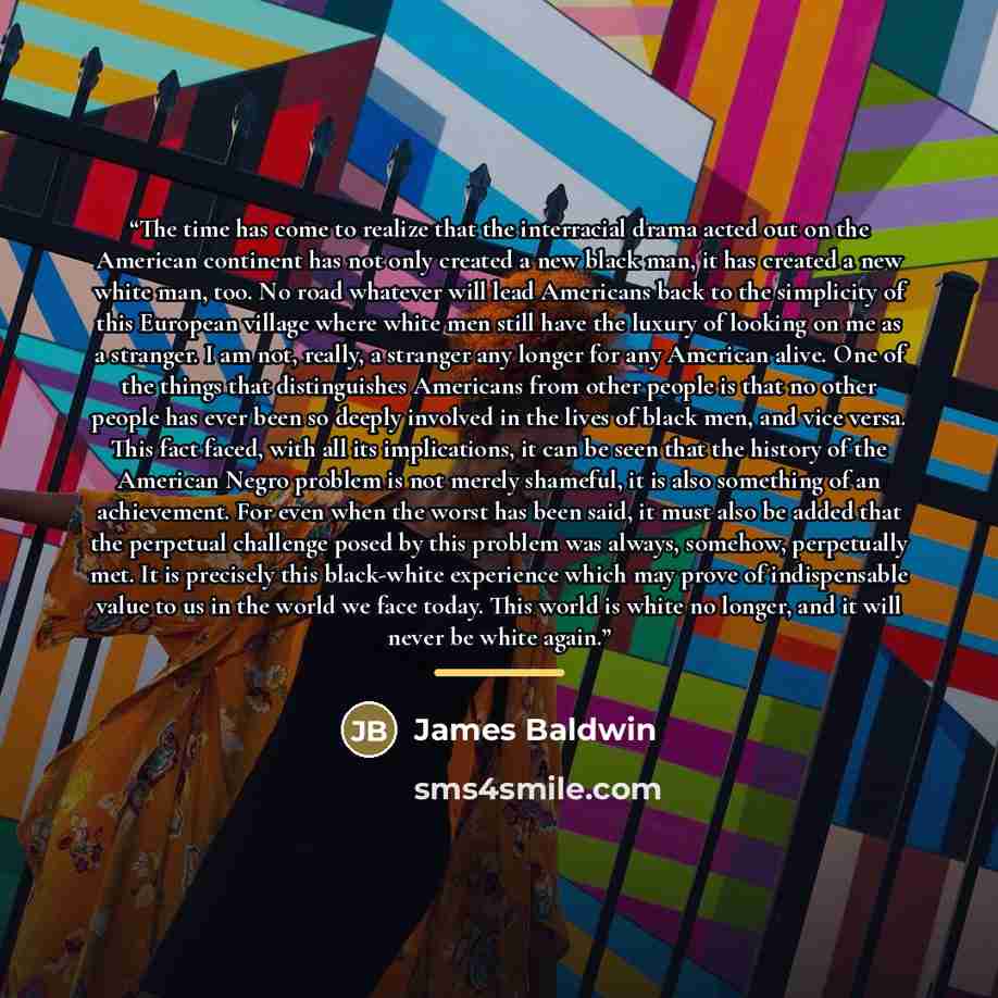 “The time has come to realize that the interracial drama acted out on the American continent has not only created a new black man, it has created a new white man, too. No road whatever will lead Americans back to the simplicity of this European village where white men still have the luxury of…” quote by James Baldwin