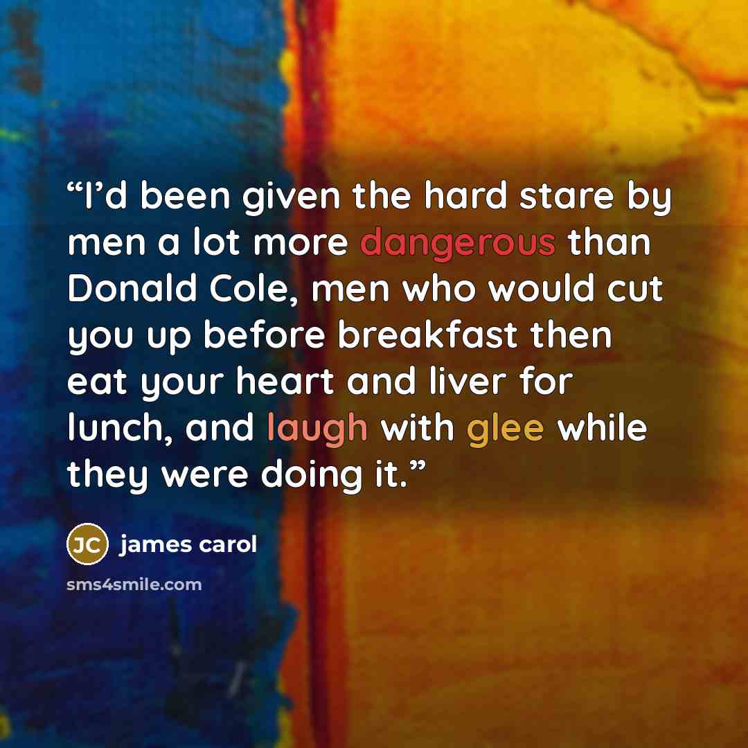 “I’d been given the hard stare by men a lot more dangerous than Donald Cole, men who would cut you up before breakfast then eat your heart and liver for lunch, and laugh with glee while they were doing it.” quote by james carol