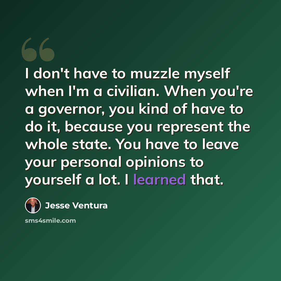 “I don't have to muzzle myself when I'm a civilian. When you're a governor, you kind of have to do it, because you represent the whole state. You have to leave your personal opinions to yourself a lot. I learned that.” quote by Jesse Ventura