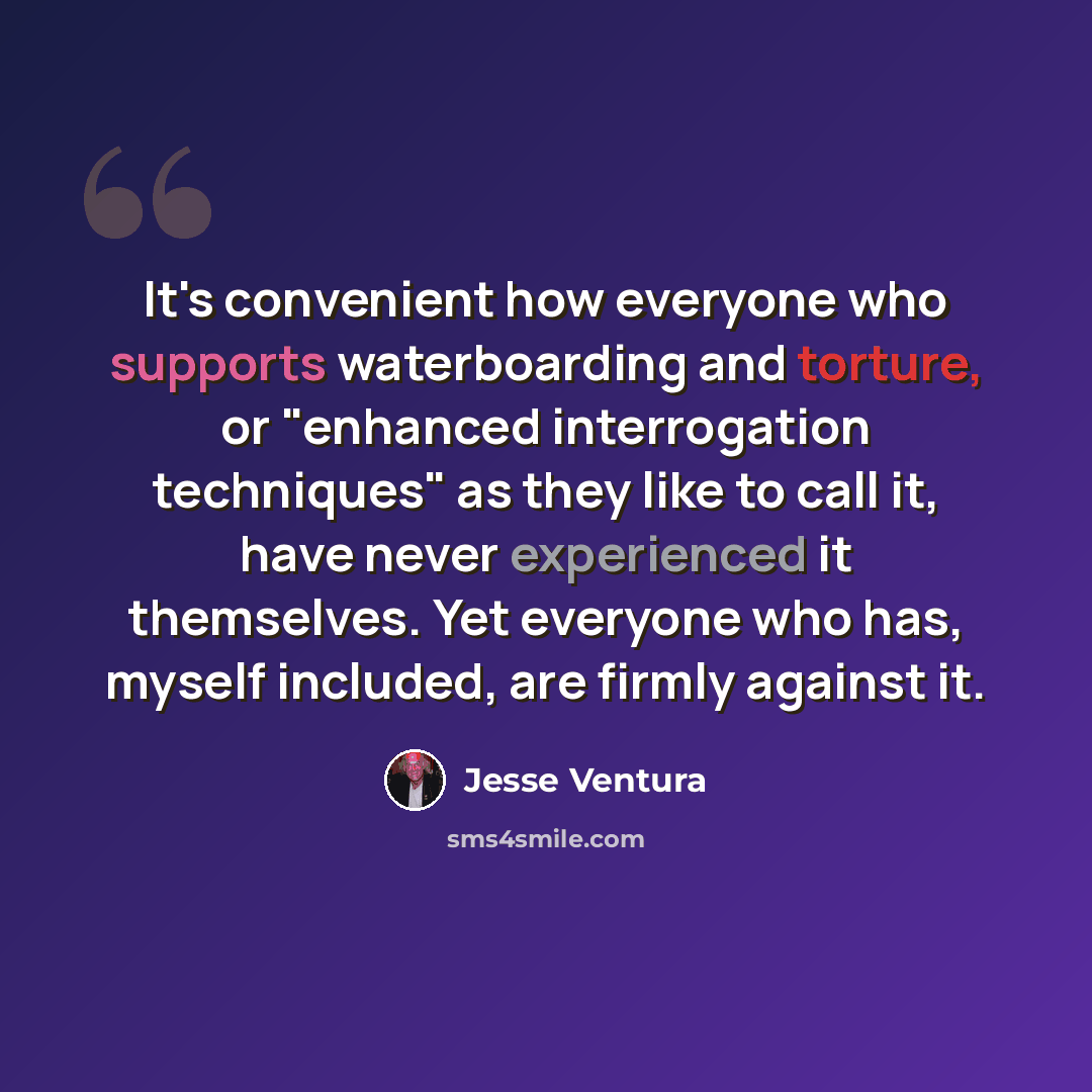 “It's convenient how everyone who supports waterboarding and torture, or "enhanced interrogation techniques" as they like to call it, have never experienced it themselves. Yet everyone who has, myself included, are firmly against it.” quote by Jesse Ventura