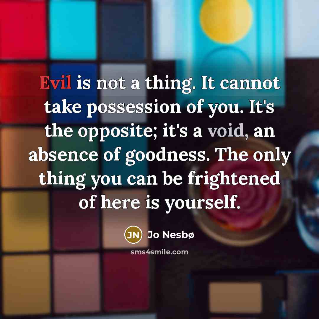 “Evil is not a thing. It cannot take possession of you. It's the opposite; it's a void, an absence of goodness. The only thing you can be frightened of here is yourself.” quote by Jo Nesbø
